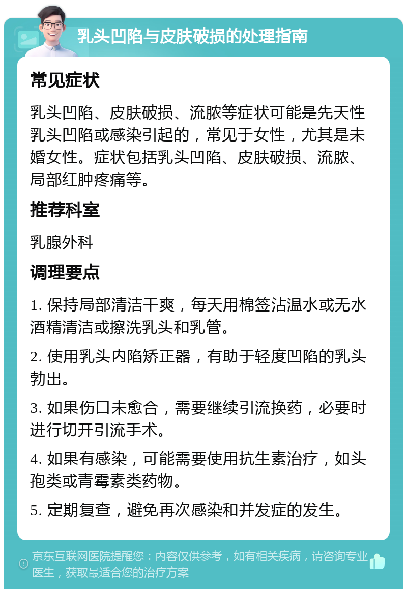 乳头凹陷与皮肤破损的处理指南 常见症状 乳头凹陷、皮肤破损、流脓等症状可能是先天性乳头凹陷或感染引起的，常见于女性，尤其是未婚女性。症状包括乳头凹陷、皮肤破损、流脓、局部红肿疼痛等。 推荐科室 乳腺外科 调理要点 1. 保持局部清洁干爽，每天用棉签沾温水或无水酒精清洁或擦洗乳头和乳管。 2. 使用乳头内陷矫正器，有助于轻度凹陷的乳头勃出。 3. 如果伤口未愈合，需要继续引流换药，必要时进行切开引流手术。 4. 如果有感染，可能需要使用抗生素治疗，如头孢类或青霉素类药物。 5. 定期复查，避免再次感染和并发症的发生。