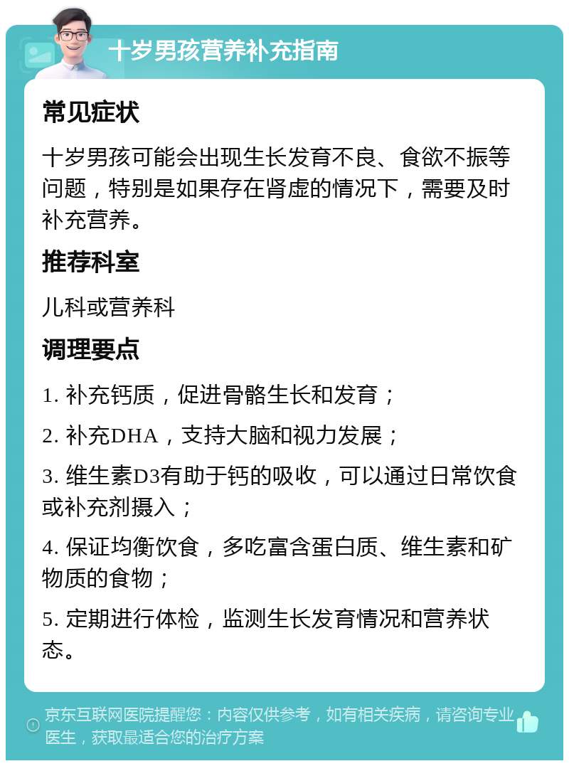 十岁男孩营养补充指南 常见症状 十岁男孩可能会出现生长发育不良、食欲不振等问题，特别是如果存在肾虚的情况下，需要及时补充营养。 推荐科室 儿科或营养科 调理要点 1. 补充钙质，促进骨骼生长和发育； 2. 补充DHA，支持大脑和视力发展； 3. 维生素D3有助于钙的吸收，可以通过日常饮食或补充剂摄入； 4. 保证均衡饮食，多吃富含蛋白质、维生素和矿物质的食物； 5. 定期进行体检，监测生长发育情况和营养状态。