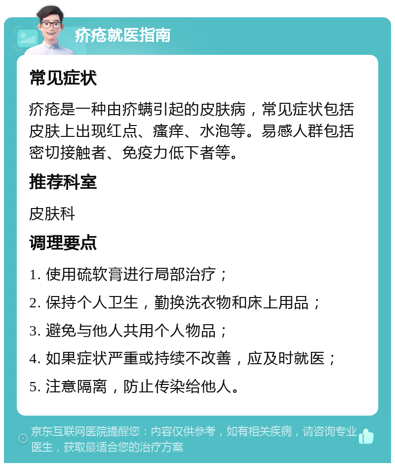 疥疮就医指南 常见症状 疥疮是一种由疥螨引起的皮肤病，常见症状包括皮肤上出现红点、瘙痒、水泡等。易感人群包括密切接触者、免疫力低下者等。 推荐科室 皮肤科 调理要点 1. 使用硫软膏进行局部治疗； 2. 保持个人卫生，勤换洗衣物和床上用品； 3. 避免与他人共用个人物品； 4. 如果症状严重或持续不改善，应及时就医； 5. 注意隔离，防止传染给他人。