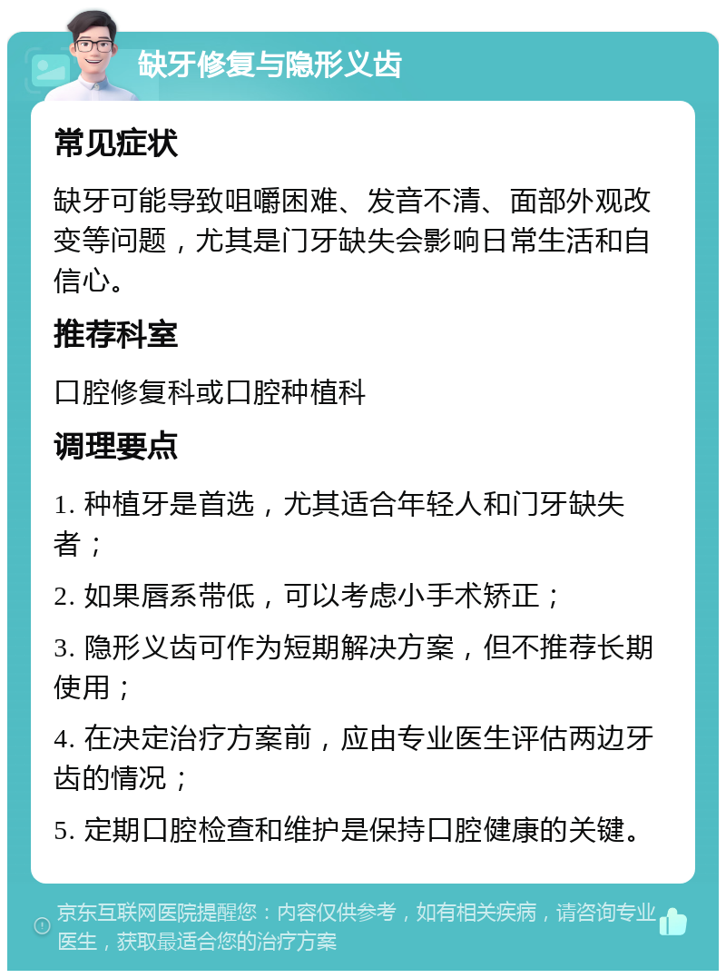 缺牙修复与隐形义齿 常见症状 缺牙可能导致咀嚼困难、发音不清、面部外观改变等问题，尤其是门牙缺失会影响日常生活和自信心。 推荐科室 口腔修复科或口腔种植科 调理要点 1. 种植牙是首选，尤其适合年轻人和门牙缺失者； 2. 如果唇系带低，可以考虑小手术矫正； 3. 隐形义齿可作为短期解决方案，但不推荐长期使用； 4. 在决定治疗方案前，应由专业医生评估两边牙齿的情况； 5. 定期口腔检查和维护是保持口腔健康的关键。