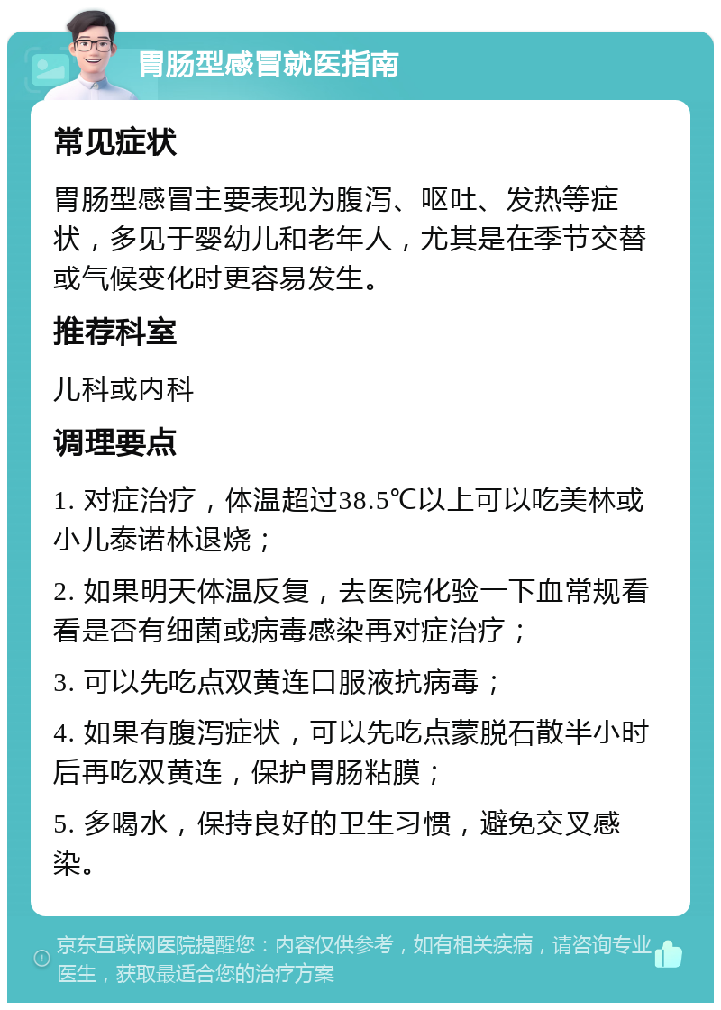 胃肠型感冒就医指南 常见症状 胃肠型感冒主要表现为腹泻、呕吐、发热等症状，多见于婴幼儿和老年人，尤其是在季节交替或气候变化时更容易发生。 推荐科室 儿科或内科 调理要点 1. 对症治疗，体温超过38.5℃以上可以吃美林或小儿泰诺林退烧； 2. 如果明天体温反复，去医院化验一下血常规看看是否有细菌或病毒感染再对症治疗； 3. 可以先吃点双黄连口服液抗病毒； 4. 如果有腹泻症状，可以先吃点蒙脱石散半小时后再吃双黄连，保护胃肠粘膜； 5. 多喝水，保持良好的卫生习惯，避免交叉感染。