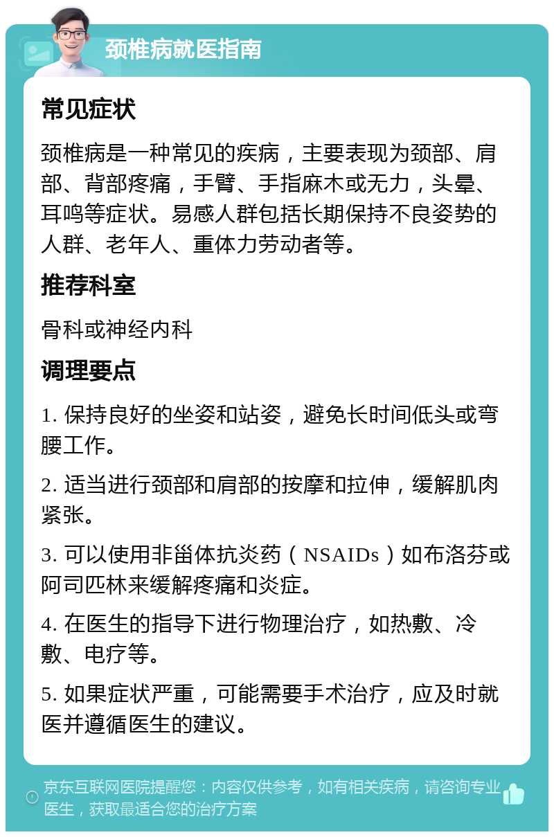 颈椎病就医指南 常见症状 颈椎病是一种常见的疾病，主要表现为颈部、肩部、背部疼痛，手臂、手指麻木或无力，头晕、耳鸣等症状。易感人群包括长期保持不良姿势的人群、老年人、重体力劳动者等。 推荐科室 骨科或神经内科 调理要点 1. 保持良好的坐姿和站姿，避免长时间低头或弯腰工作。 2. 适当进行颈部和肩部的按摩和拉伸，缓解肌肉紧张。 3. 可以使用非甾体抗炎药（NSAIDs）如布洛芬或阿司匹林来缓解疼痛和炎症。 4. 在医生的指导下进行物理治疗，如热敷、冷敷、电疗等。 5. 如果症状严重，可能需要手术治疗，应及时就医并遵循医生的建议。