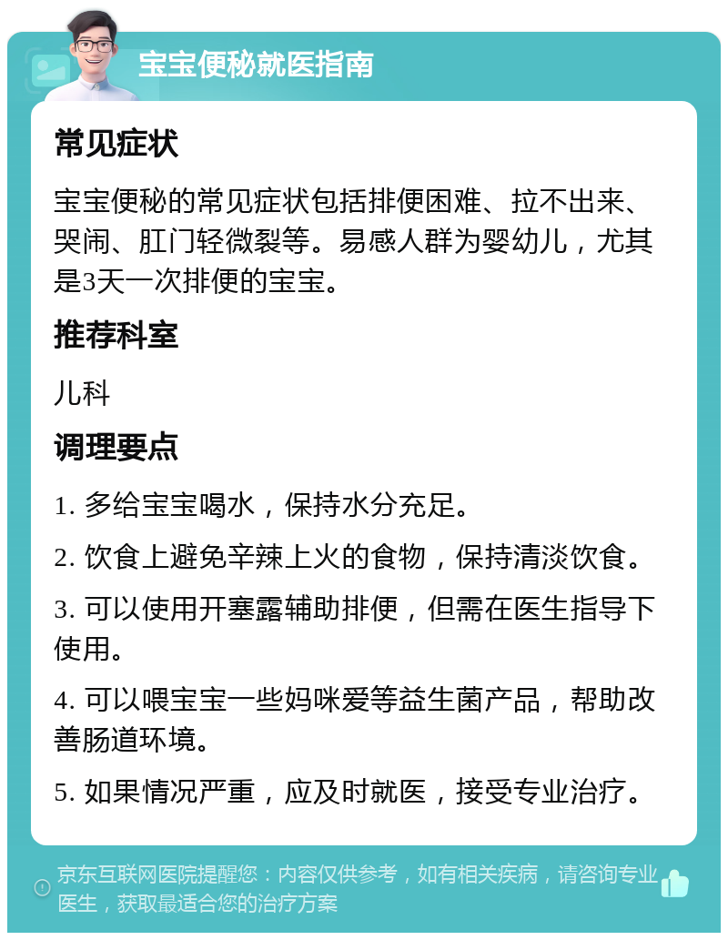 宝宝便秘就医指南 常见症状 宝宝便秘的常见症状包括排便困难、拉不出来、哭闹、肛门轻微裂等。易感人群为婴幼儿，尤其是3天一次排便的宝宝。 推荐科室 儿科 调理要点 1. 多给宝宝喝水，保持水分充足。 2. 饮食上避免辛辣上火的食物，保持清淡饮食。 3. 可以使用开塞露辅助排便，但需在医生指导下使用。 4. 可以喂宝宝一些妈咪爱等益生菌产品，帮助改善肠道环境。 5. 如果情况严重，应及时就医，接受专业治疗。