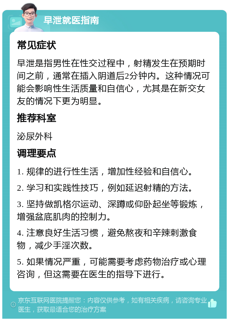 早泄就医指南 常见症状 早泄是指男性在性交过程中，射精发生在预期时间之前，通常在插入阴道后2分钟内。这种情况可能会影响性生活质量和自信心，尤其是在新交女友的情况下更为明显。 推荐科室 泌尿外科 调理要点 1. 规律的进行性生活，增加性经验和自信心。 2. 学习和实践性技巧，例如延迟射精的方法。 3. 坚持做凯格尔运动、深蹲或仰卧起坐等锻炼，增强盆底肌肉的控制力。 4. 注意良好生活习惯，避免熬夜和辛辣刺激食物，减少手淫次数。 5. 如果情况严重，可能需要考虑药物治疗或心理咨询，但这需要在医生的指导下进行。