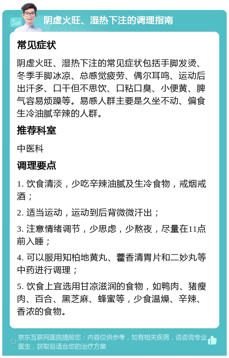 阴虚火旺、湿热下注的调理指南 常见症状 阴虚火旺、湿热下注的常见症状包括手脚发烫、冬季手脚冰凉、总感觉疲劳、偶尔耳鸣、运动后出汗多、口干但不思饮、口粘口臭、小便黄、脾气容易烦躁等。易感人群主要是久坐不动、偏食生冷油腻辛辣的人群。 推荐科室 中医科 调理要点 1. 饮食清淡，少吃辛辣油腻及生冷食物，戒烟戒酒； 2. 适当运动，运动到后背微微汗出； 3. 注意情绪调节，少思虑，少熬夜，尽量在11点前入睡； 4. 可以服用知柏地黄丸、藿香清胃片和二妙丸等中药进行调理； 5. 饮食上宜选用甘凉滋润的食物，如鸭肉、猪瘦肉、百合、黑芝麻、蜂蜜等，少食温燥、辛辣、香浓的食物。