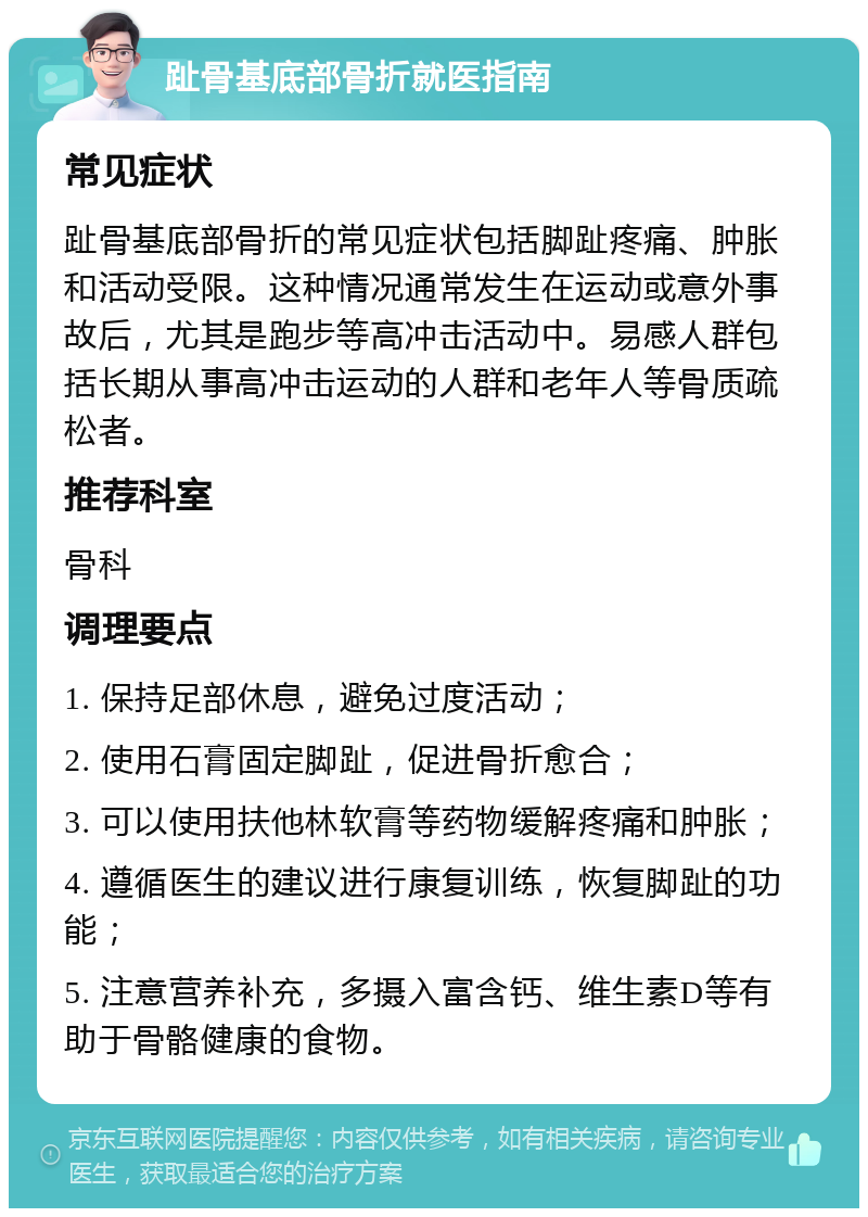 趾骨基底部骨折就医指南 常见症状 趾骨基底部骨折的常见症状包括脚趾疼痛、肿胀和活动受限。这种情况通常发生在运动或意外事故后，尤其是跑步等高冲击活动中。易感人群包括长期从事高冲击运动的人群和老年人等骨质疏松者。 推荐科室 骨科 调理要点 1. 保持足部休息，避免过度活动； 2. 使用石膏固定脚趾，促进骨折愈合； 3. 可以使用扶他林软膏等药物缓解疼痛和肿胀； 4. 遵循医生的建议进行康复训练，恢复脚趾的功能； 5. 注意营养补充，多摄入富含钙、维生素D等有助于骨骼健康的食物。