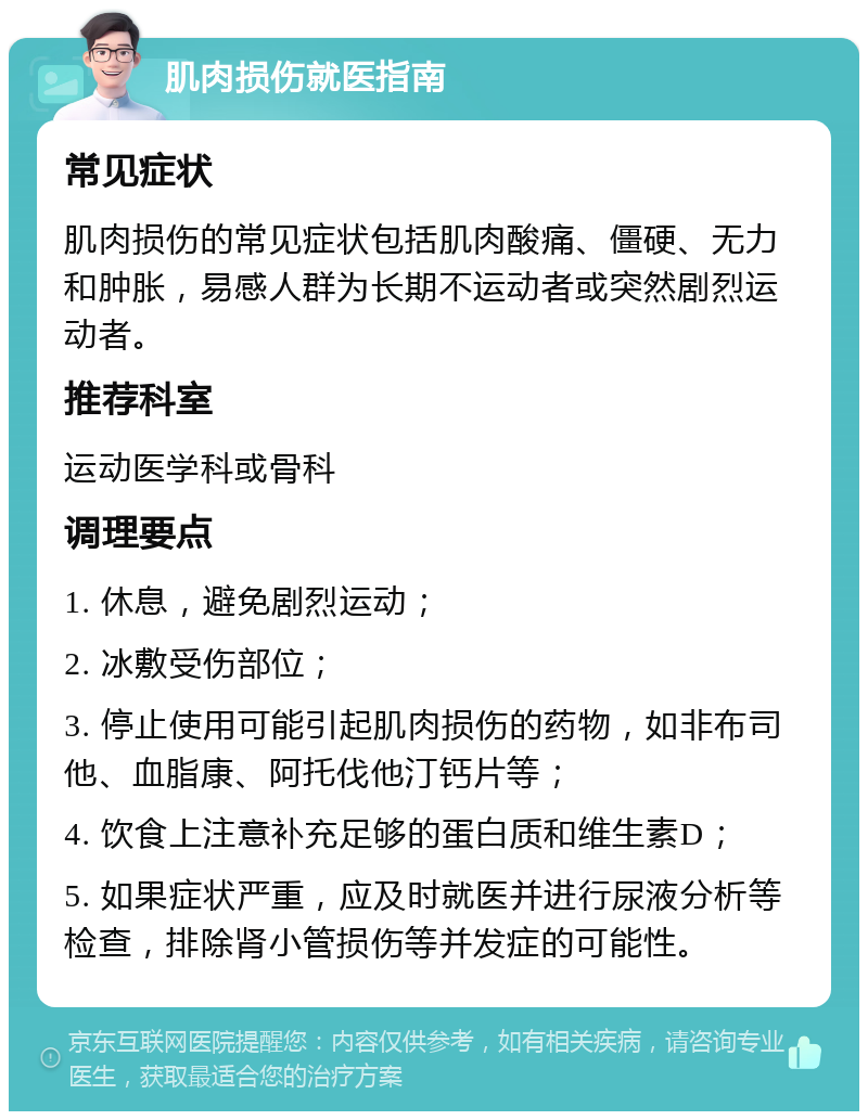 肌肉损伤就医指南 常见症状 肌肉损伤的常见症状包括肌肉酸痛、僵硬、无力和肿胀，易感人群为长期不运动者或突然剧烈运动者。 推荐科室 运动医学科或骨科 调理要点 1. 休息，避免剧烈运动； 2. 冰敷受伤部位； 3. 停止使用可能引起肌肉损伤的药物，如非布司他、血脂康、阿托伐他汀钙片等； 4. 饮食上注意补充足够的蛋白质和维生素D； 5. 如果症状严重，应及时就医并进行尿液分析等检查，排除肾小管损伤等并发症的可能性。