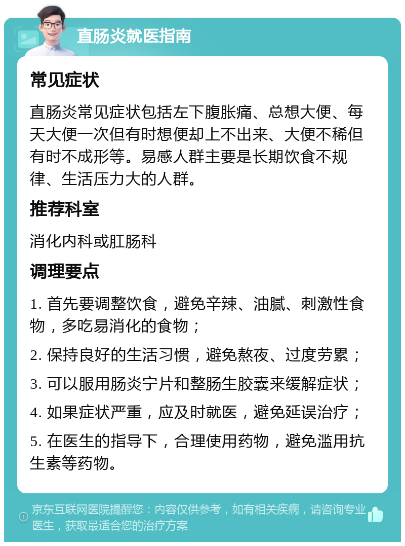 直肠炎就医指南 常见症状 直肠炎常见症状包括左下腹胀痛、总想大便、每天大便一次但有时想便却上不出来、大便不稀但有时不成形等。易感人群主要是长期饮食不规律、生活压力大的人群。 推荐科室 消化内科或肛肠科 调理要点 1. 首先要调整饮食，避免辛辣、油腻、刺激性食物，多吃易消化的食物； 2. 保持良好的生活习惯，避免熬夜、过度劳累； 3. 可以服用肠炎宁片和整肠生胶囊来缓解症状； 4. 如果症状严重，应及时就医，避免延误治疗； 5. 在医生的指导下，合理使用药物，避免滥用抗生素等药物。