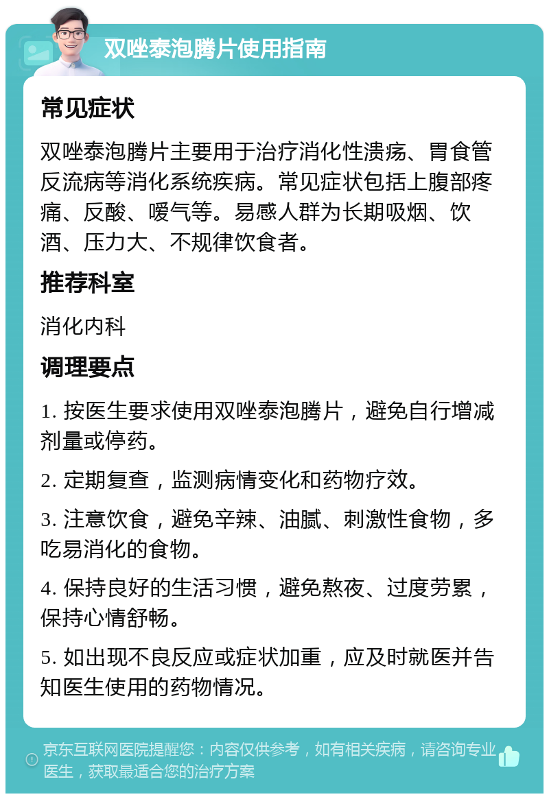 双唑泰泡腾片使用指南 常见症状 双唑泰泡腾片主要用于治疗消化性溃疡、胃食管反流病等消化系统疾病。常见症状包括上腹部疼痛、反酸、嗳气等。易感人群为长期吸烟、饮酒、压力大、不规律饮食者。 推荐科室 消化内科 调理要点 1. 按医生要求使用双唑泰泡腾片，避免自行增减剂量或停药。 2. 定期复查，监测病情变化和药物疗效。 3. 注意饮食，避免辛辣、油腻、刺激性食物，多吃易消化的食物。 4. 保持良好的生活习惯，避免熬夜、过度劳累，保持心情舒畅。 5. 如出现不良反应或症状加重，应及时就医并告知医生使用的药物情况。