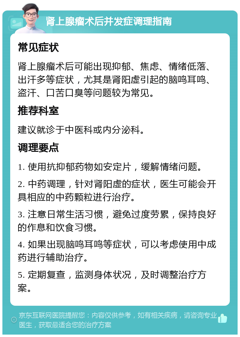 肾上腺瘤术后并发症调理指南 常见症状 肾上腺瘤术后可能出现抑郁、焦虑、情绪低落、出汗多等症状，尤其是肾阳虚引起的脑鸣耳鸣、盗汗、口苦口臭等问题较为常见。 推荐科室 建议就诊于中医科或内分泌科。 调理要点 1. 使用抗抑郁药物如安定片，缓解情绪问题。 2. 中药调理，针对肾阳虚的症状，医生可能会开具相应的中药颗粒进行治疗。 3. 注意日常生活习惯，避免过度劳累，保持良好的作息和饮食习惯。 4. 如果出现脑鸣耳鸣等症状，可以考虑使用中成药进行辅助治疗。 5. 定期复查，监测身体状况，及时调整治疗方案。