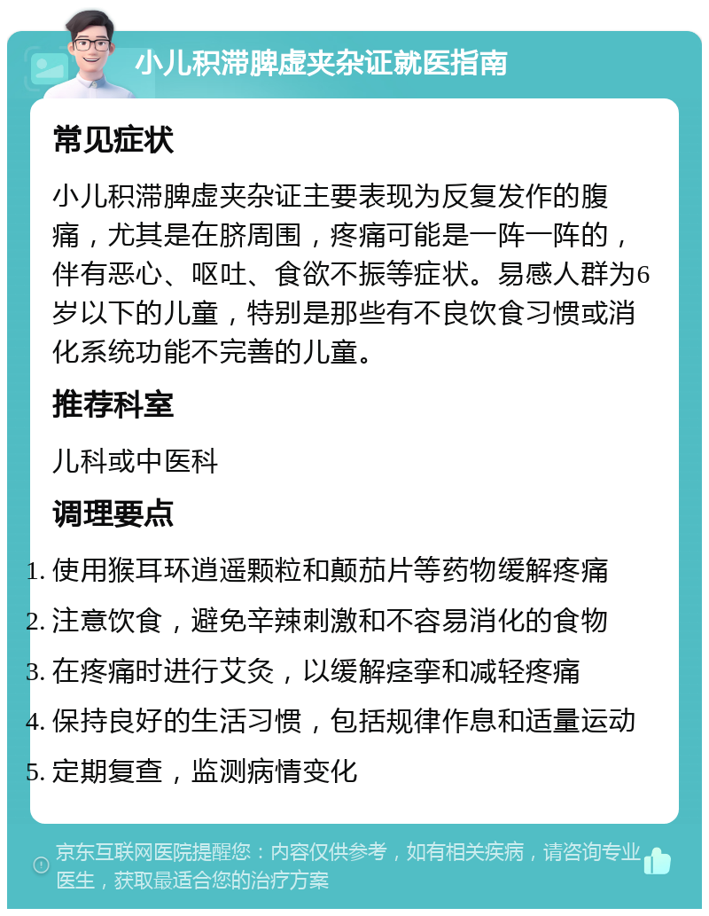 小儿积滞脾虚夹杂证就医指南 常见症状 小儿积滞脾虚夹杂证主要表现为反复发作的腹痛，尤其是在脐周围，疼痛可能是一阵一阵的，伴有恶心、呕吐、食欲不振等症状。易感人群为6岁以下的儿童，特别是那些有不良饮食习惯或消化系统功能不完善的儿童。 推荐科室 儿科或中医科 调理要点 使用猴耳环逍遥颗粒和颠茄片等药物缓解疼痛 注意饮食，避免辛辣刺激和不容易消化的食物 在疼痛时进行艾灸，以缓解痉挛和减轻疼痛 保持良好的生活习惯，包括规律作息和适量运动 定期复查，监测病情变化