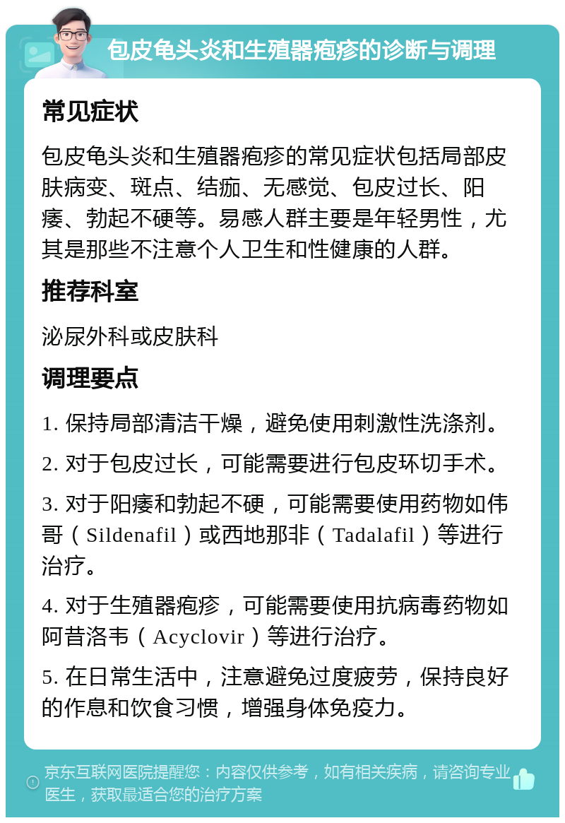 包皮龟头炎和生殖器疱疹的诊断与调理 常见症状 包皮龟头炎和生殖器疱疹的常见症状包括局部皮肤病变、斑点、结痂、无感觉、包皮过长、阳痿、勃起不硬等。易感人群主要是年轻男性，尤其是那些不注意个人卫生和性健康的人群。 推荐科室 泌尿外科或皮肤科 调理要点 1. 保持局部清洁干燥，避免使用刺激性洗涤剂。 2. 对于包皮过长，可能需要进行包皮环切手术。 3. 对于阳痿和勃起不硬，可能需要使用药物如伟哥（Sildenafil）或西地那非（Tadalafil）等进行治疗。 4. 对于生殖器疱疹，可能需要使用抗病毒药物如阿昔洛韦（Acyclovir）等进行治疗。 5. 在日常生活中，注意避免过度疲劳，保持良好的作息和饮食习惯，增强身体免疫力。