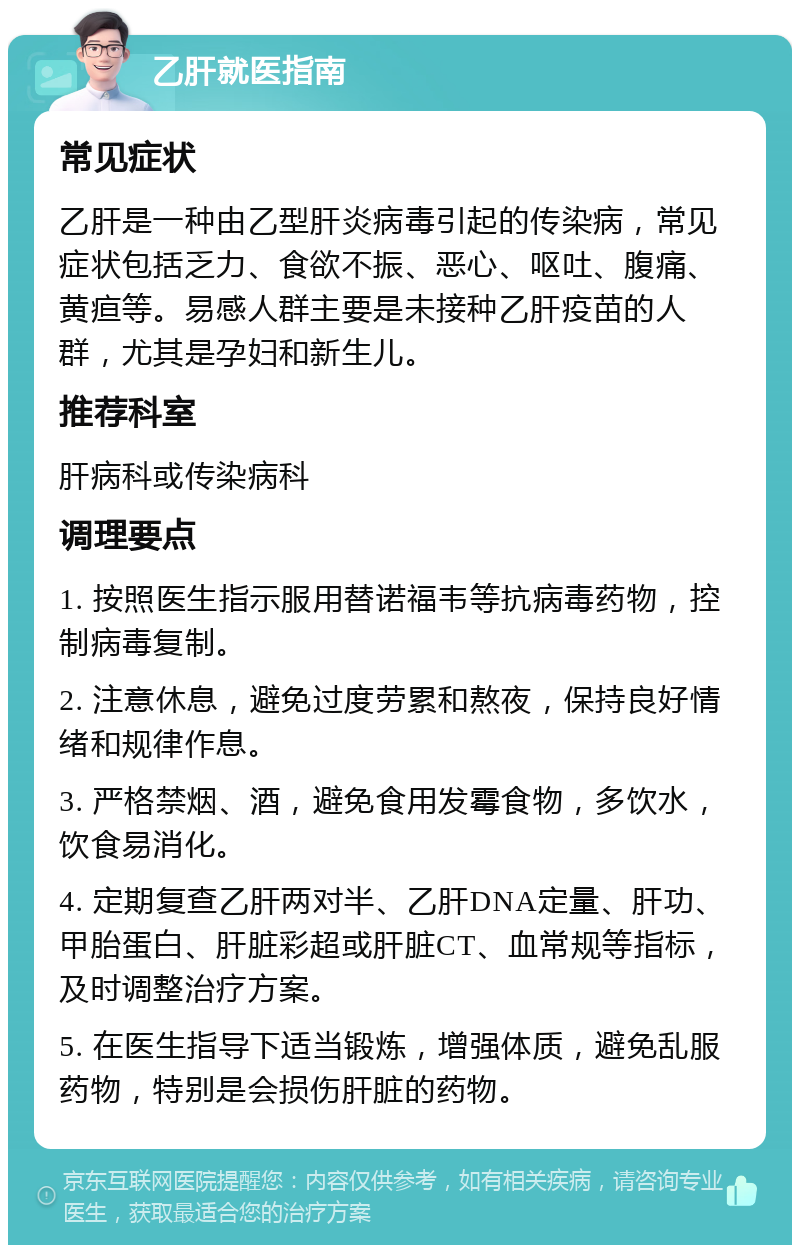 乙肝就医指南 常见症状 乙肝是一种由乙型肝炎病毒引起的传染病，常见症状包括乏力、食欲不振、恶心、呕吐、腹痛、黄疸等。易感人群主要是未接种乙肝疫苗的人群，尤其是孕妇和新生儿。 推荐科室 肝病科或传染病科 调理要点 1. 按照医生指示服用替诺福韦等抗病毒药物，控制病毒复制。 2. 注意休息，避免过度劳累和熬夜，保持良好情绪和规律作息。 3. 严格禁烟、酒，避免食用发霉食物，多饮水，饮食易消化。 4. 定期复查乙肝两对半、乙肝DNA定量、肝功、甲胎蛋白、肝脏彩超或肝脏CT、血常规等指标，及时调整治疗方案。 5. 在医生指导下适当锻炼，增强体质，避免乱服药物，特别是会损伤肝脏的药物。