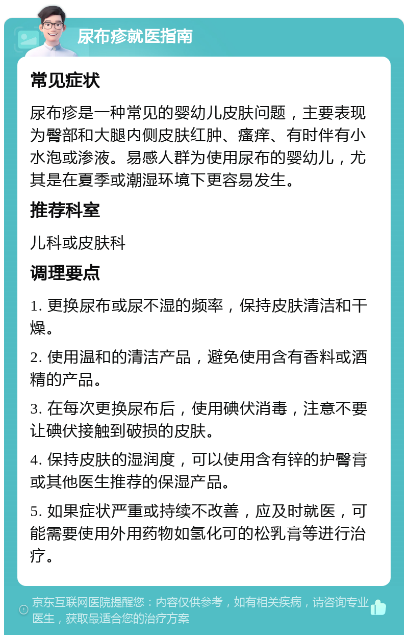 尿布疹就医指南 常见症状 尿布疹是一种常见的婴幼儿皮肤问题，主要表现为臀部和大腿内侧皮肤红肿、瘙痒、有时伴有小水泡或渗液。易感人群为使用尿布的婴幼儿，尤其是在夏季或潮湿环境下更容易发生。 推荐科室 儿科或皮肤科 调理要点 1. 更换尿布或尿不湿的频率，保持皮肤清洁和干燥。 2. 使用温和的清洁产品，避免使用含有香料或酒精的产品。 3. 在每次更换尿布后，使用碘伏消毒，注意不要让碘伏接触到破损的皮肤。 4. 保持皮肤的湿润度，可以使用含有锌的护臀膏或其他医生推荐的保湿产品。 5. 如果症状严重或持续不改善，应及时就医，可能需要使用外用药物如氢化可的松乳膏等进行治疗。