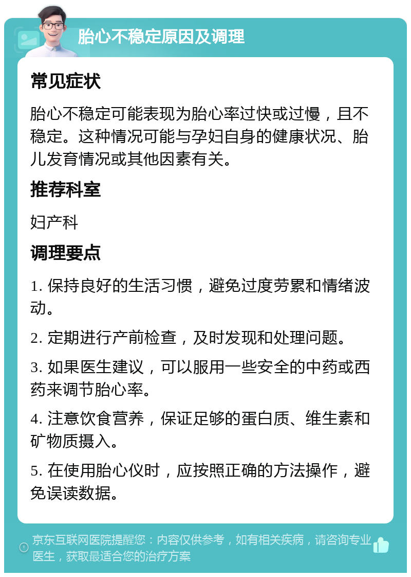 胎心不稳定原因及调理 常见症状 胎心不稳定可能表现为胎心率过快或过慢，且不稳定。这种情况可能与孕妇自身的健康状况、胎儿发育情况或其他因素有关。 推荐科室 妇产科 调理要点 1. 保持良好的生活习惯，避免过度劳累和情绪波动。 2. 定期进行产前检查，及时发现和处理问题。 3. 如果医生建议，可以服用一些安全的中药或西药来调节胎心率。 4. 注意饮食营养，保证足够的蛋白质、维生素和矿物质摄入。 5. 在使用胎心仪时，应按照正确的方法操作，避免误读数据。