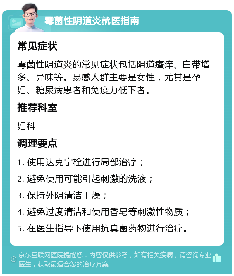 霉菌性阴道炎就医指南 常见症状 霉菌性阴道炎的常见症状包括阴道瘙痒、白带增多、异味等。易感人群主要是女性，尤其是孕妇、糖尿病患者和免疫力低下者。 推荐科室 妇科 调理要点 1. 使用达克宁栓进行局部治疗； 2. 避免使用可能引起刺激的洗液； 3. 保持外阴清洁干燥； 4. 避免过度清洁和使用香皂等刺激性物质； 5. 在医生指导下使用抗真菌药物进行治疗。