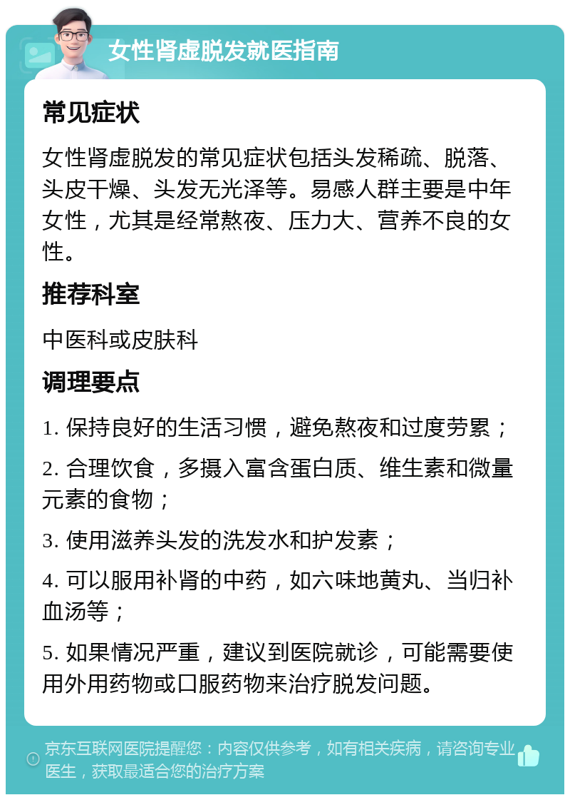 女性肾虚脱发就医指南 常见症状 女性肾虚脱发的常见症状包括头发稀疏、脱落、头皮干燥、头发无光泽等。易感人群主要是中年女性，尤其是经常熬夜、压力大、营养不良的女性。 推荐科室 中医科或皮肤科 调理要点 1. 保持良好的生活习惯，避免熬夜和过度劳累； 2. 合理饮食，多摄入富含蛋白质、维生素和微量元素的食物； 3. 使用滋养头发的洗发水和护发素； 4. 可以服用补肾的中药，如六味地黄丸、当归补血汤等； 5. 如果情况严重，建议到医院就诊，可能需要使用外用药物或口服药物来治疗脱发问题。