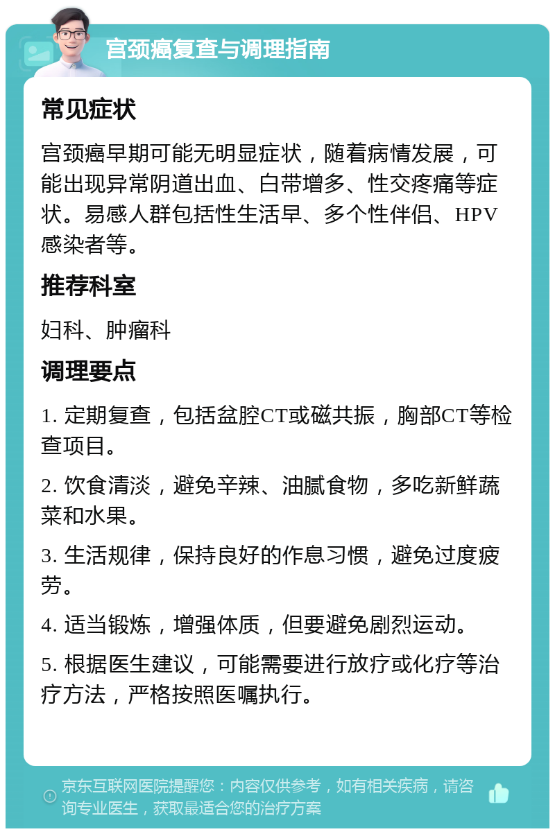 宫颈癌复查与调理指南 常见症状 宫颈癌早期可能无明显症状，随着病情发展，可能出现异常阴道出血、白带增多、性交疼痛等症状。易感人群包括性生活早、多个性伴侣、HPV感染者等。 推荐科室 妇科、肿瘤科 调理要点 1. 定期复查，包括盆腔CT或磁共振，胸部CT等检查项目。 2. 饮食清淡，避免辛辣、油腻食物，多吃新鲜蔬菜和水果。 3. 生活规律，保持良好的作息习惯，避免过度疲劳。 4. 适当锻炼，增强体质，但要避免剧烈运动。 5. 根据医生建议，可能需要进行放疗或化疗等治疗方法，严格按照医嘱执行。