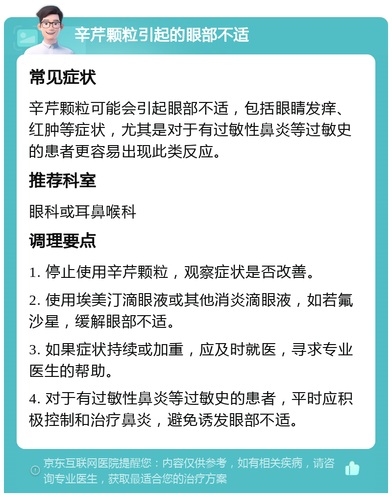 辛芹颗粒引起的眼部不适 常见症状 辛芹颗粒可能会引起眼部不适，包括眼睛发痒、红肿等症状，尤其是对于有过敏性鼻炎等过敏史的患者更容易出现此类反应。 推荐科室 眼科或耳鼻喉科 调理要点 1. 停止使用辛芹颗粒，观察症状是否改善。 2. 使用埃美汀滴眼液或其他消炎滴眼液，如若氟沙星，缓解眼部不适。 3. 如果症状持续或加重，应及时就医，寻求专业医生的帮助。 4. 对于有过敏性鼻炎等过敏史的患者，平时应积极控制和治疗鼻炎，避免诱发眼部不适。