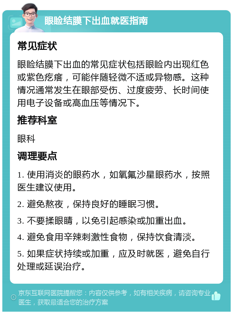 眼睑结膜下出血就医指南 常见症状 眼睑结膜下出血的常见症状包括眼睑内出现红色或紫色疙瘩，可能伴随轻微不适或异物感。这种情况通常发生在眼部受伤、过度疲劳、长时间使用电子设备或高血压等情况下。 推荐科室 眼科 调理要点 1. 使用消炎的眼药水，如氧氟沙星眼药水，按照医生建议使用。 2. 避免熬夜，保持良好的睡眠习惯。 3. 不要揉眼睛，以免引起感染或加重出血。 4. 避免食用辛辣刺激性食物，保持饮食清淡。 5. 如果症状持续或加重，应及时就医，避免自行处理或延误治疗。