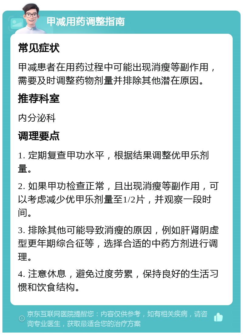 甲减用药调整指南 常见症状 甲减患者在用药过程中可能出现消瘦等副作用，需要及时调整药物剂量并排除其他潜在原因。 推荐科室 内分泌科 调理要点 1. 定期复查甲功水平，根据结果调整优甲乐剂量。 2. 如果甲功检查正常，且出现消瘦等副作用，可以考虑减少优甲乐剂量至1/2片，并观察一段时间。 3. 排除其他可能导致消瘦的原因，例如肝肾阴虚型更年期综合征等，选择合适的中药方剂进行调理。 4. 注意休息，避免过度劳累，保持良好的生活习惯和饮食结构。