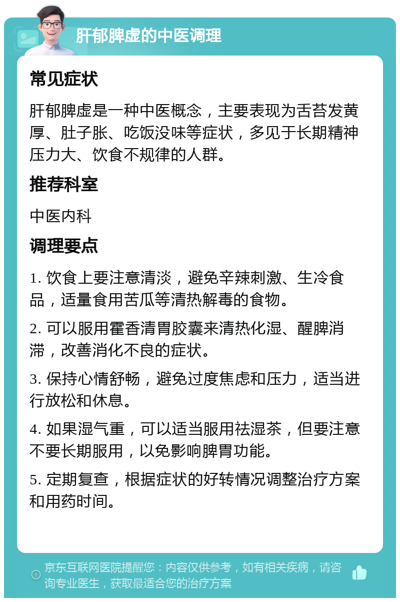 肝郁脾虚的中医调理 常见症状 肝郁脾虚是一种中医概念，主要表现为舌苔发黄厚、肚子胀、吃饭没味等症状，多见于长期精神压力大、饮食不规律的人群。 推荐科室 中医内科 调理要点 1. 饮食上要注意清淡，避免辛辣刺激、生冷食品，适量食用苦瓜等清热解毒的食物。 2. 可以服用霍香清胃胶囊来清热化湿、醒脾消滞，改善消化不良的症状。 3. 保持心情舒畅，避免过度焦虑和压力，适当进行放松和休息。 4. 如果湿气重，可以适当服用祛湿茶，但要注意不要长期服用，以免影响脾胃功能。 5. 定期复查，根据症状的好转情况调整治疗方案和用药时间。