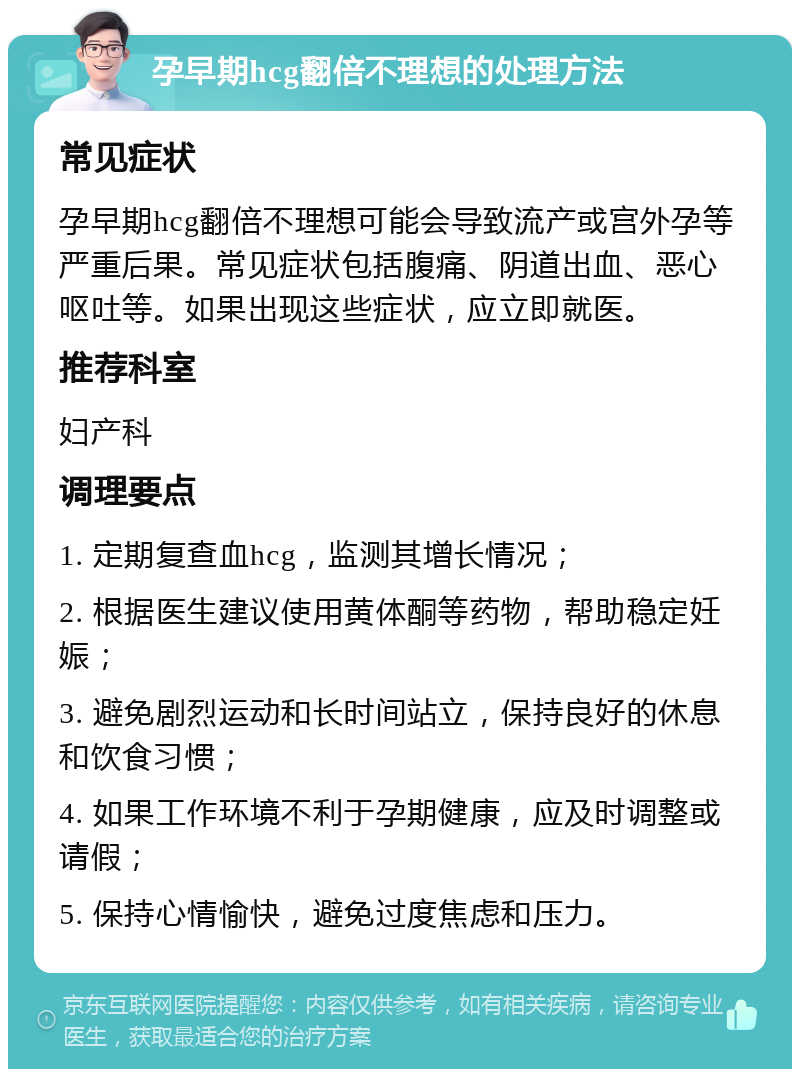 孕早期hcg翻倍不理想的处理方法 常见症状 孕早期hcg翻倍不理想可能会导致流产或宫外孕等严重后果。常见症状包括腹痛、阴道出血、恶心呕吐等。如果出现这些症状，应立即就医。 推荐科室 妇产科 调理要点 1. 定期复查血hcg，监测其增长情况； 2. 根据医生建议使用黄体酮等药物，帮助稳定妊娠； 3. 避免剧烈运动和长时间站立，保持良好的休息和饮食习惯； 4. 如果工作环境不利于孕期健康，应及时调整或请假； 5. 保持心情愉快，避免过度焦虑和压力。