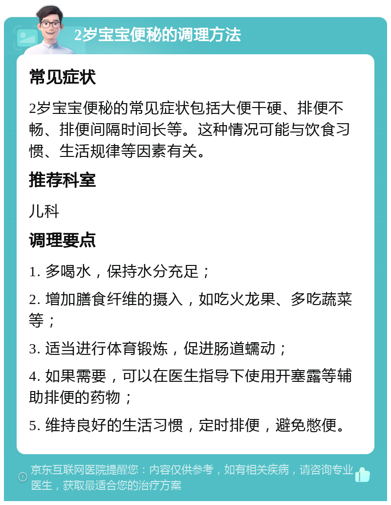 2岁宝宝便秘的调理方法 常见症状 2岁宝宝便秘的常见症状包括大便干硬、排便不畅、排便间隔时间长等。这种情况可能与饮食习惯、生活规律等因素有关。 推荐科室 儿科 调理要点 1. 多喝水，保持水分充足； 2. 增加膳食纤维的摄入，如吃火龙果、多吃蔬菜等； 3. 适当进行体育锻炼，促进肠道蠕动； 4. 如果需要，可以在医生指导下使用开塞露等辅助排便的药物； 5. 维持良好的生活习惯，定时排便，避免憋便。