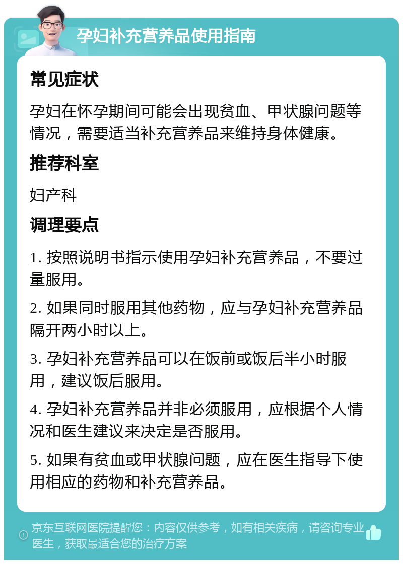 孕妇补充营养品使用指南 常见症状 孕妇在怀孕期间可能会出现贫血、甲状腺问题等情况，需要适当补充营养品来维持身体健康。 推荐科室 妇产科 调理要点 1. 按照说明书指示使用孕妇补充营养品，不要过量服用。 2. 如果同时服用其他药物，应与孕妇补充营养品隔开两小时以上。 3. 孕妇补充营养品可以在饭前或饭后半小时服用，建议饭后服用。 4. 孕妇补充营养品并非必须服用，应根据个人情况和医生建议来决定是否服用。 5. 如果有贫血或甲状腺问题，应在医生指导下使用相应的药物和补充营养品。