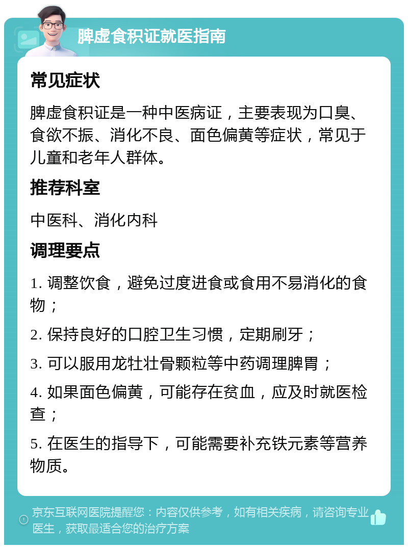 脾虚食积证就医指南 常见症状 脾虚食积证是一种中医病证，主要表现为口臭、食欲不振、消化不良、面色偏黄等症状，常见于儿童和老年人群体。 推荐科室 中医科、消化内科 调理要点 1. 调整饮食，避免过度进食或食用不易消化的食物； 2. 保持良好的口腔卫生习惯，定期刷牙； 3. 可以服用龙牡壮骨颗粒等中药调理脾胃； 4. 如果面色偏黄，可能存在贫血，应及时就医检查； 5. 在医生的指导下，可能需要补充铁元素等营养物质。