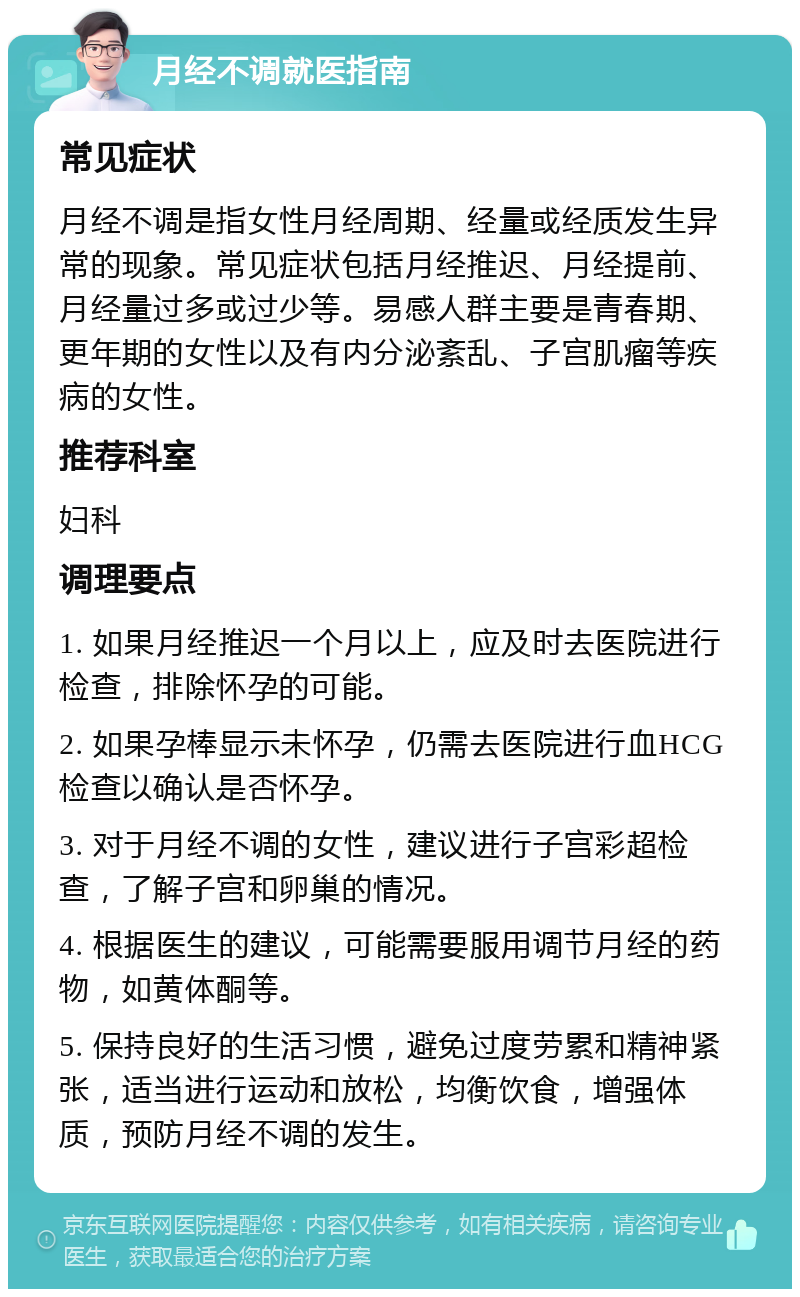 月经不调就医指南 常见症状 月经不调是指女性月经周期、经量或经质发生异常的现象。常见症状包括月经推迟、月经提前、月经量过多或过少等。易感人群主要是青春期、更年期的女性以及有内分泌紊乱、子宫肌瘤等疾病的女性。 推荐科室 妇科 调理要点 1. 如果月经推迟一个月以上，应及时去医院进行检查，排除怀孕的可能。 2. 如果孕棒显示未怀孕，仍需去医院进行血HCG检查以确认是否怀孕。 3. 对于月经不调的女性，建议进行子宫彩超检查，了解子宫和卵巢的情况。 4. 根据医生的建议，可能需要服用调节月经的药物，如黄体酮等。 5. 保持良好的生活习惯，避免过度劳累和精神紧张，适当进行运动和放松，均衡饮食，增强体质，预防月经不调的发生。