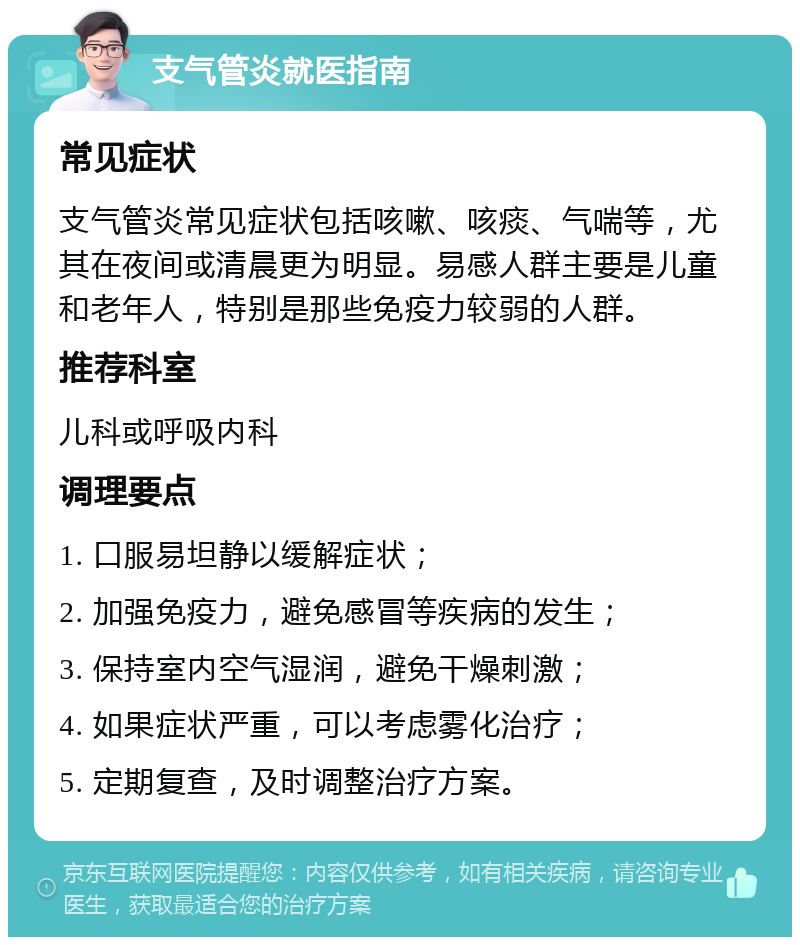 支气管炎就医指南 常见症状 支气管炎常见症状包括咳嗽、咳痰、气喘等，尤其在夜间或清晨更为明显。易感人群主要是儿童和老年人，特别是那些免疫力较弱的人群。 推荐科室 儿科或呼吸内科 调理要点 1. 口服易坦静以缓解症状； 2. 加强免疫力，避免感冒等疾病的发生； 3. 保持室内空气湿润，避免干燥刺激； 4. 如果症状严重，可以考虑雾化治疗； 5. 定期复查，及时调整治疗方案。