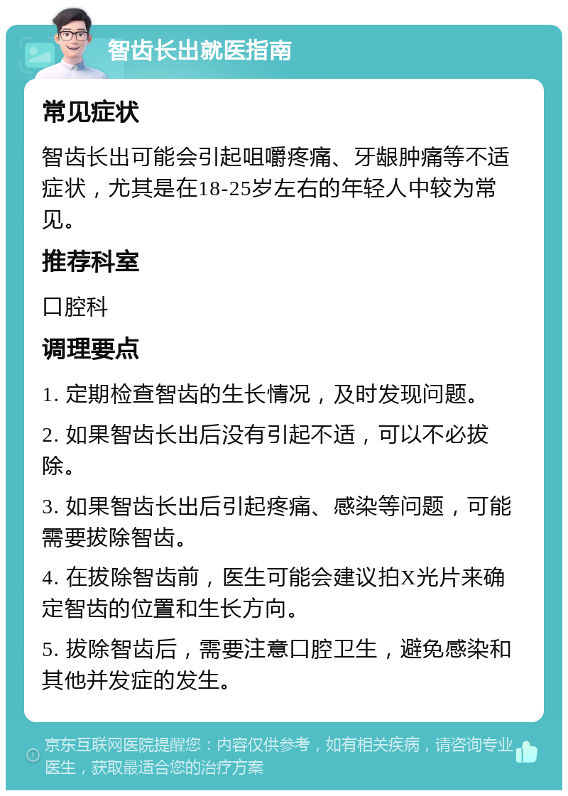 智齿长出就医指南 常见症状 智齿长出可能会引起咀嚼疼痛、牙龈肿痛等不适症状，尤其是在18-25岁左右的年轻人中较为常见。 推荐科室 口腔科 调理要点 1. 定期检查智齿的生长情况，及时发现问题。 2. 如果智齿长出后没有引起不适，可以不必拔除。 3. 如果智齿长出后引起疼痛、感染等问题，可能需要拔除智齿。 4. 在拔除智齿前，医生可能会建议拍X光片来确定智齿的位置和生长方向。 5. 拔除智齿后，需要注意口腔卫生，避免感染和其他并发症的发生。