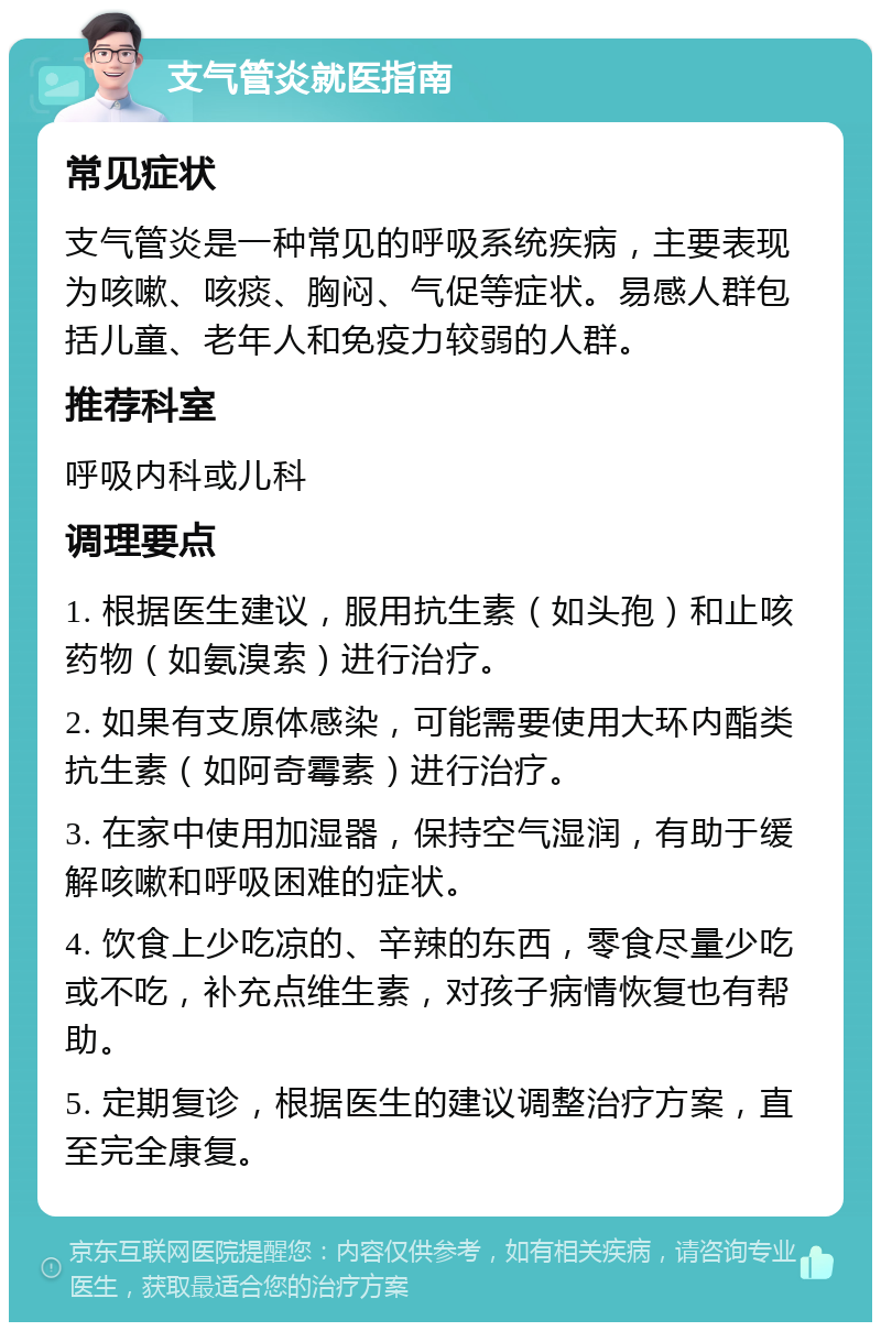 支气管炎就医指南 常见症状 支气管炎是一种常见的呼吸系统疾病，主要表现为咳嗽、咳痰、胸闷、气促等症状。易感人群包括儿童、老年人和免疫力较弱的人群。 推荐科室 呼吸内科或儿科 调理要点 1. 根据医生建议，服用抗生素（如头孢）和止咳药物（如氨溴索）进行治疗。 2. 如果有支原体感染，可能需要使用大环内酯类抗生素（如阿奇霉素）进行治疗。 3. 在家中使用加湿器，保持空气湿润，有助于缓解咳嗽和呼吸困难的症状。 4. 饮食上少吃凉的、辛辣的东西，零食尽量少吃或不吃，补充点维生素，对孩子病情恢复也有帮助。 5. 定期复诊，根据医生的建议调整治疗方案，直至完全康复。