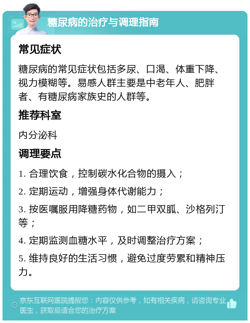 糖尿病的治疗与调理指南 常见症状 糖尿病的常见症状包括多尿、口渴、体重下降、视力模糊等。易感人群主要是中老年人、肥胖者、有糖尿病家族史的人群等。 推荐科室 内分泌科 调理要点 1. 合理饮食，控制碳水化合物的摄入； 2. 定期运动，增强身体代谢能力； 3. 按医嘱服用降糖药物，如二甲双胍、沙格列汀等； 4. 定期监测血糖水平，及时调整治疗方案； 5. 维持良好的生活习惯，避免过度劳累和精神压力。