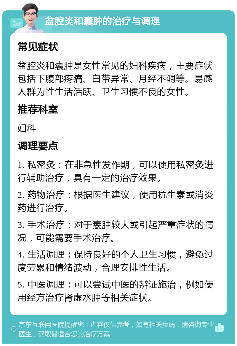 盆腔炎和囊肿的治疗与调理 常见症状 盆腔炎和囊肿是女性常见的妇科疾病，主要症状包括下腹部疼痛、白带异常、月经不调等。易感人群为性生活活跃、卫生习惯不良的女性。 推荐科室 妇科 调理要点 1. 私密灸：在非急性发作期，可以使用私密灸进行辅助治疗，具有一定的治疗效果。 2. 药物治疗：根据医生建议，使用抗生素或消炎药进行治疗。 3. 手术治疗：对于囊肿较大或引起严重症状的情况，可能需要手术治疗。 4. 生活调理：保持良好的个人卫生习惯，避免过度劳累和情绪波动，合理安排性生活。 5. 中医调理：可以尝试中医的辨证施治，例如使用经方治疗肾虚水肿等相关症状。