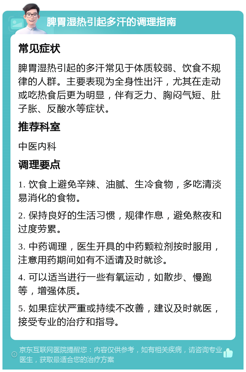 脾胃湿热引起多汗的调理指南 常见症状 脾胃湿热引起的多汗常见于体质较弱、饮食不规律的人群。主要表现为全身性出汗，尤其在走动或吃热食后更为明显，伴有乏力、胸闷气短、肚子胀、反酸水等症状。 推荐科室 中医内科 调理要点 1. 饮食上避免辛辣、油腻、生冷食物，多吃清淡易消化的食物。 2. 保持良好的生活习惯，规律作息，避免熬夜和过度劳累。 3. 中药调理，医生开具的中药颗粒剂按时服用，注意用药期间如有不适请及时就诊。 4. 可以适当进行一些有氧运动，如散步、慢跑等，增强体质。 5. 如果症状严重或持续不改善，建议及时就医，接受专业的治疗和指导。