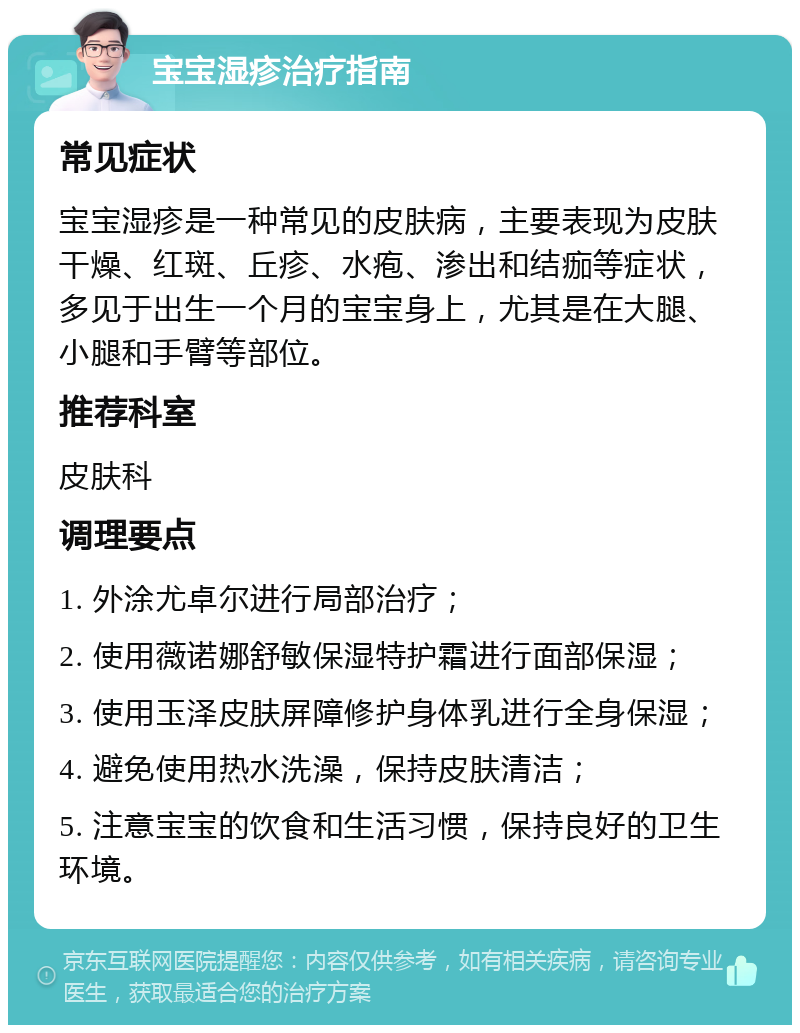 宝宝湿疹治疗指南 常见症状 宝宝湿疹是一种常见的皮肤病，主要表现为皮肤干燥、红斑、丘疹、水疱、渗出和结痂等症状，多见于出生一个月的宝宝身上，尤其是在大腿、小腿和手臂等部位。 推荐科室 皮肤科 调理要点 1. 外涂尤卓尔进行局部治疗； 2. 使用薇诺娜舒敏保湿特护霜进行面部保湿； 3. 使用玉泽皮肤屏障修护身体乳进行全身保湿； 4. 避免使用热水洗澡，保持皮肤清洁； 5. 注意宝宝的饮食和生活习惯，保持良好的卫生环境。