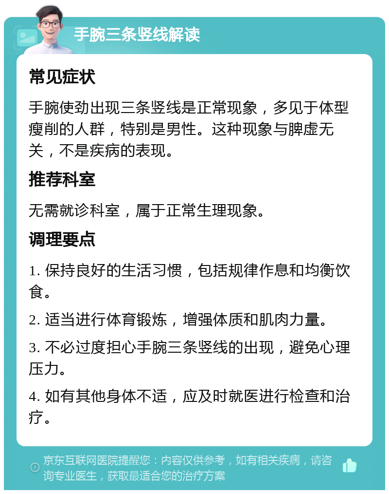 手腕三条竖线解读 常见症状 手腕使劲出现三条竖线是正常现象，多见于体型瘦削的人群，特别是男性。这种现象与脾虚无关，不是疾病的表现。 推荐科室 无需就诊科室，属于正常生理现象。 调理要点 1. 保持良好的生活习惯，包括规律作息和均衡饮食。 2. 适当进行体育锻炼，增强体质和肌肉力量。 3. 不必过度担心手腕三条竖线的出现，避免心理压力。 4. 如有其他身体不适，应及时就医进行检查和治疗。