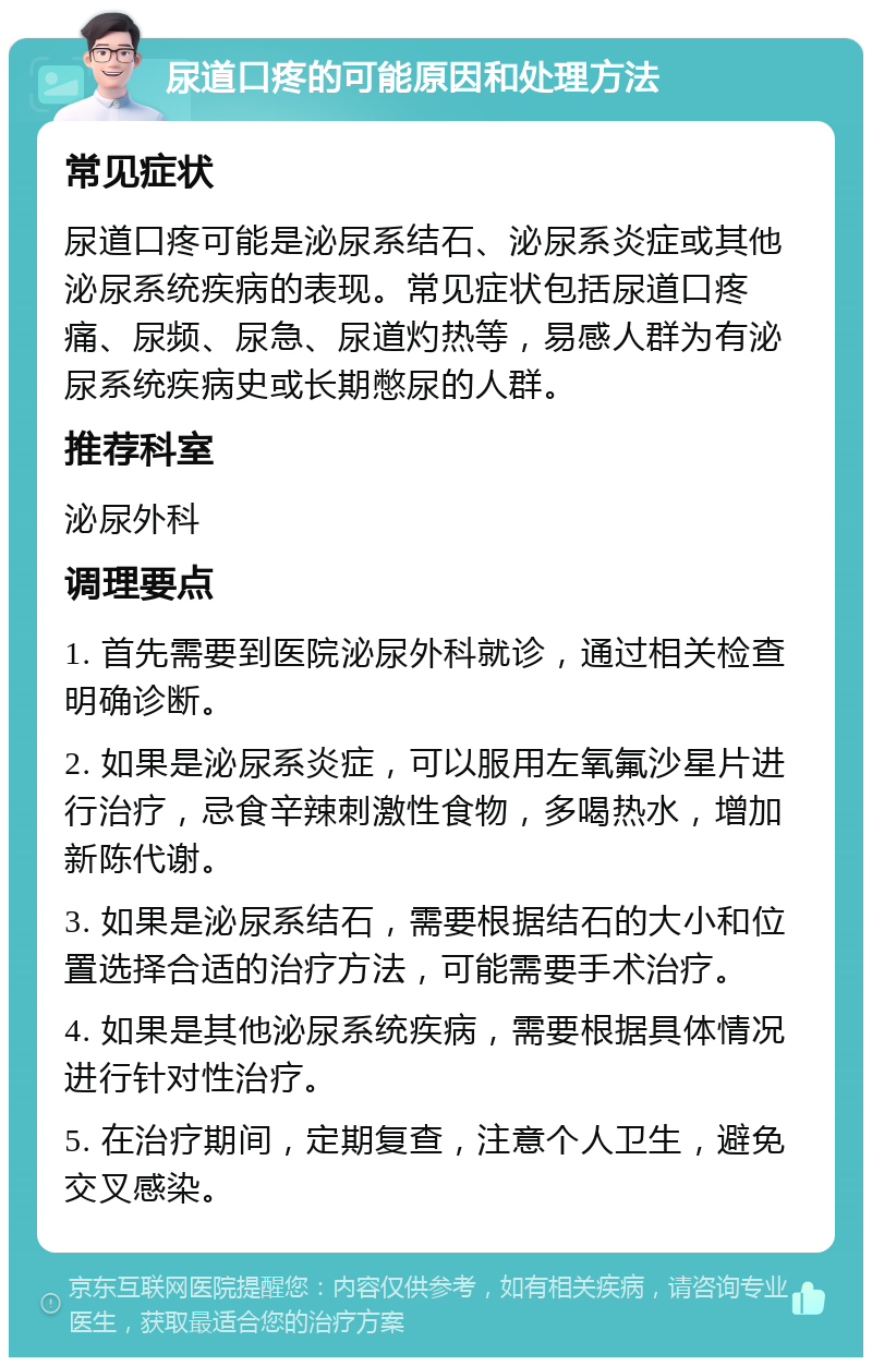 尿道口疼的可能原因和处理方法 常见症状 尿道口疼可能是泌尿系结石、泌尿系炎症或其他泌尿系统疾病的表现。常见症状包括尿道口疼痛、尿频、尿急、尿道灼热等，易感人群为有泌尿系统疾病史或长期憋尿的人群。 推荐科室 泌尿外科 调理要点 1. 首先需要到医院泌尿外科就诊，通过相关检查明确诊断。 2. 如果是泌尿系炎症，可以服用左氧氟沙星片进行治疗，忌食辛辣刺激性食物，多喝热水，增加新陈代谢。 3. 如果是泌尿系结石，需要根据结石的大小和位置选择合适的治疗方法，可能需要手术治疗。 4. 如果是其他泌尿系统疾病，需要根据具体情况进行针对性治疗。 5. 在治疗期间，定期复查，注意个人卫生，避免交叉感染。