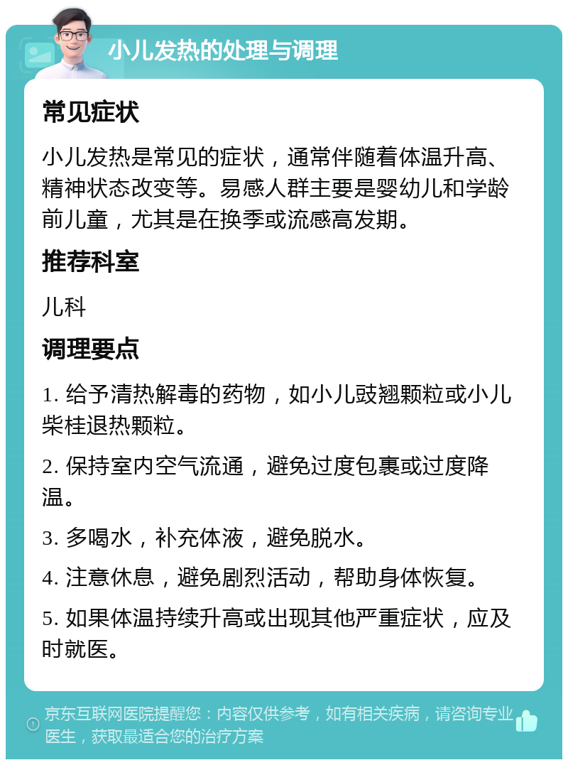 小儿发热的处理与调理 常见症状 小儿发热是常见的症状，通常伴随着体温升高、精神状态改变等。易感人群主要是婴幼儿和学龄前儿童，尤其是在换季或流感高发期。 推荐科室 儿科 调理要点 1. 给予清热解毒的药物，如小儿豉翘颗粒或小儿柴桂退热颗粒。 2. 保持室内空气流通，避免过度包裹或过度降温。 3. 多喝水，补充体液，避免脱水。 4. 注意休息，避免剧烈活动，帮助身体恢复。 5. 如果体温持续升高或出现其他严重症状，应及时就医。