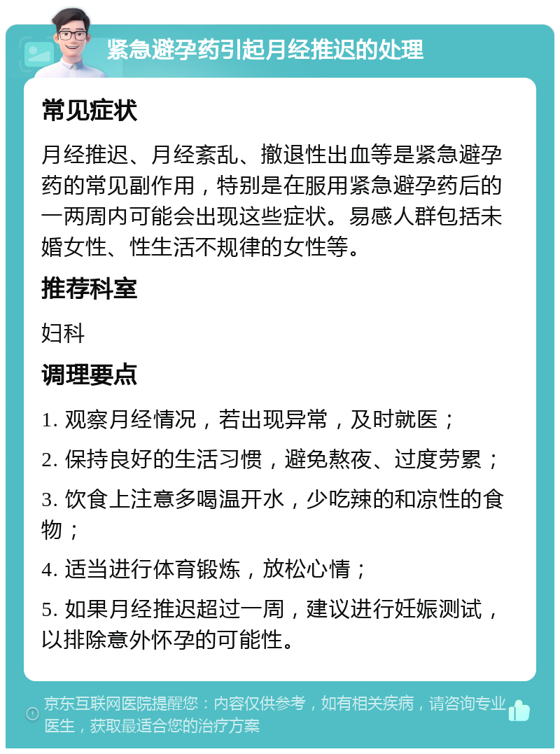 紧急避孕药引起月经推迟的处理 常见症状 月经推迟、月经紊乱、撤退性出血等是紧急避孕药的常见副作用，特别是在服用紧急避孕药后的一两周内可能会出现这些症状。易感人群包括未婚女性、性生活不规律的女性等。 推荐科室 妇科 调理要点 1. 观察月经情况，若出现异常，及时就医； 2. 保持良好的生活习惯，避免熬夜、过度劳累； 3. 饮食上注意多喝温开水，少吃辣的和凉性的食物； 4. 适当进行体育锻炼，放松心情； 5. 如果月经推迟超过一周，建议进行妊娠测试，以排除意外怀孕的可能性。