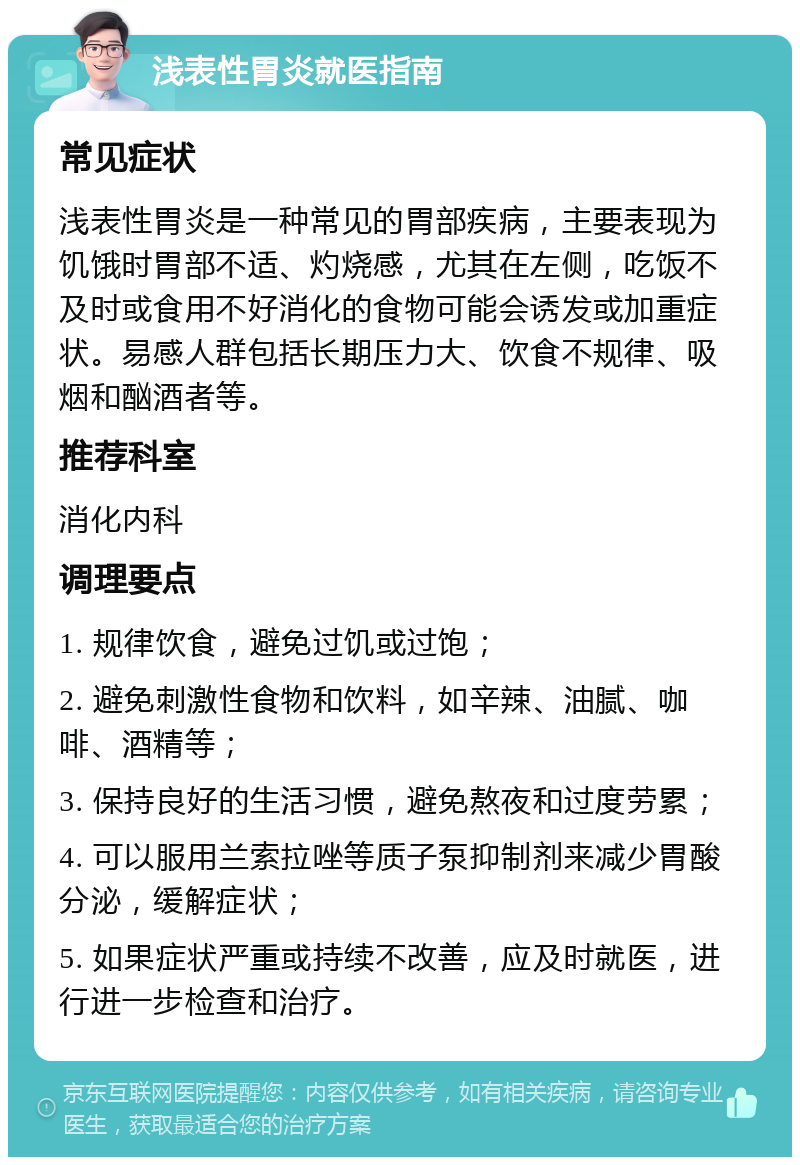 浅表性胃炎就医指南 常见症状 浅表性胃炎是一种常见的胃部疾病，主要表现为饥饿时胃部不适、灼烧感，尤其在左侧，吃饭不及时或食用不好消化的食物可能会诱发或加重症状。易感人群包括长期压力大、饮食不规律、吸烟和酗酒者等。 推荐科室 消化内科 调理要点 1. 规律饮食，避免过饥或过饱； 2. 避免刺激性食物和饮料，如辛辣、油腻、咖啡、酒精等； 3. 保持良好的生活习惯，避免熬夜和过度劳累； 4. 可以服用兰索拉唑等质子泵抑制剂来减少胃酸分泌，缓解症状； 5. 如果症状严重或持续不改善，应及时就医，进行进一步检查和治疗。