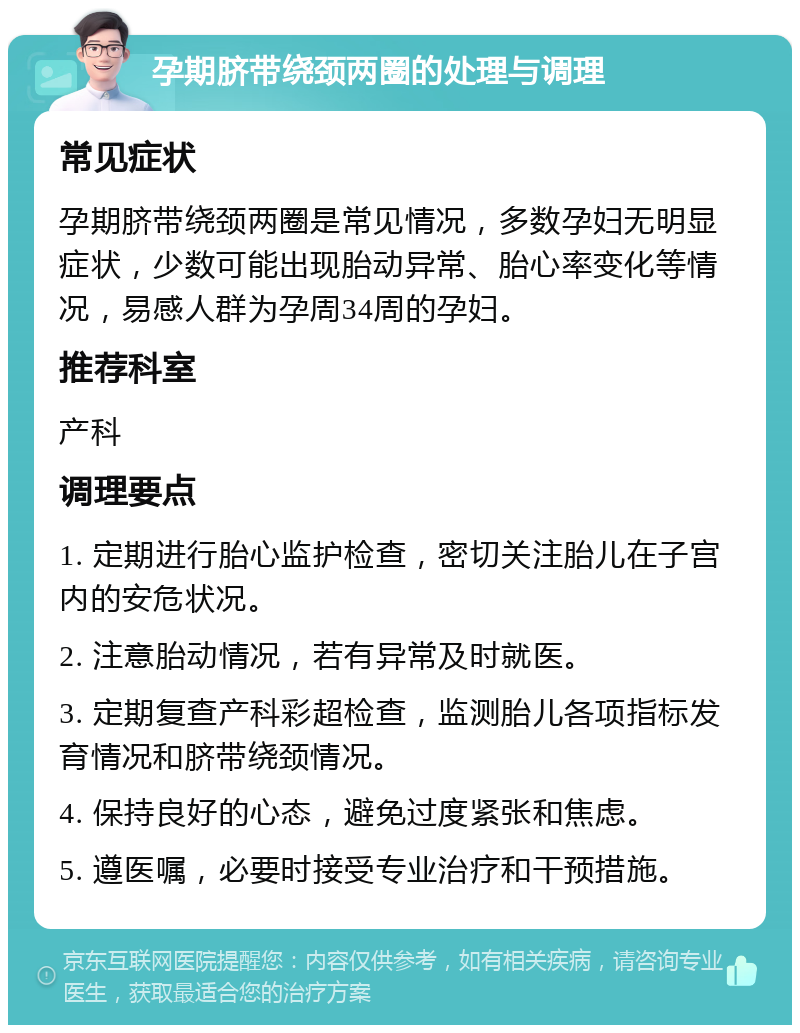 孕期脐带绕颈两圈的处理与调理 常见症状 孕期脐带绕颈两圈是常见情况，多数孕妇无明显症状，少数可能出现胎动异常、胎心率变化等情况，易感人群为孕周34周的孕妇。 推荐科室 产科 调理要点 1. 定期进行胎心监护检查，密切关注胎儿在子宫内的安危状况。 2. 注意胎动情况，若有异常及时就医。 3. 定期复查产科彩超检查，监测胎儿各项指标发育情况和脐带绕颈情况。 4. 保持良好的心态，避免过度紧张和焦虑。 5. 遵医嘱，必要时接受专业治疗和干预措施。