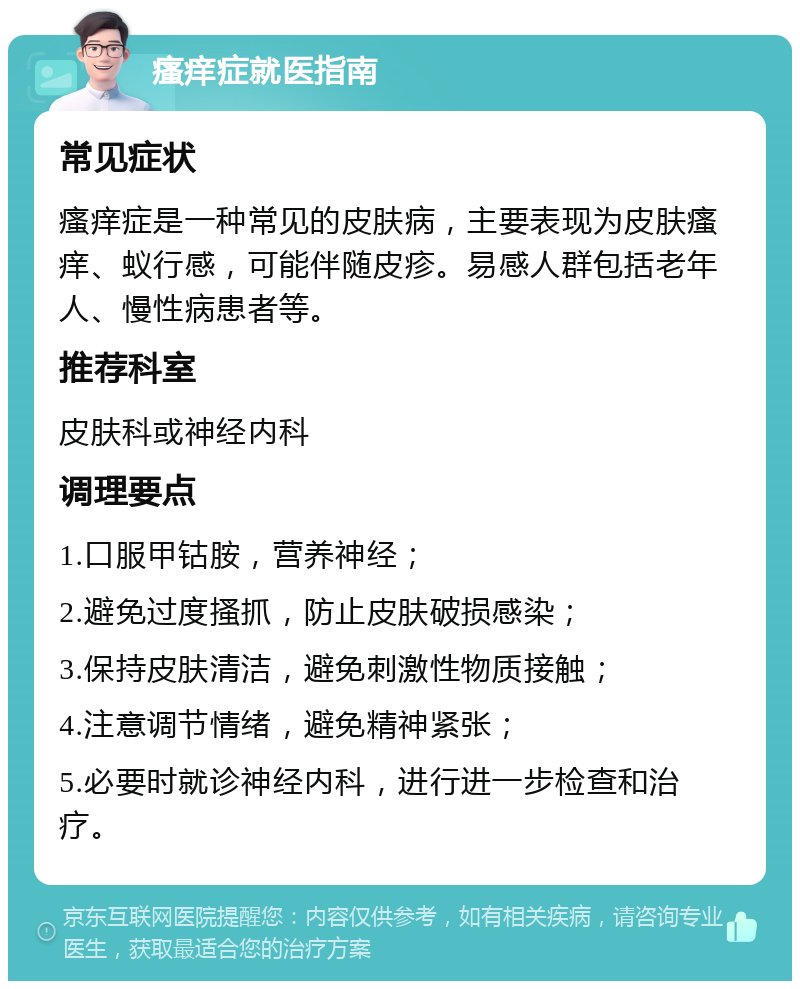 瘙痒症就医指南 常见症状 瘙痒症是一种常见的皮肤病，主要表现为皮肤瘙痒、蚁行感，可能伴随皮疹。易感人群包括老年人、慢性病患者等。 推荐科室 皮肤科或神经内科 调理要点 1.口服甲钴胺，营养神经； 2.避免过度搔抓，防止皮肤破损感染； 3.保持皮肤清洁，避免刺激性物质接触； 4.注意调节情绪，避免精神紧张； 5.必要时就诊神经内科，进行进一步检查和治疗。