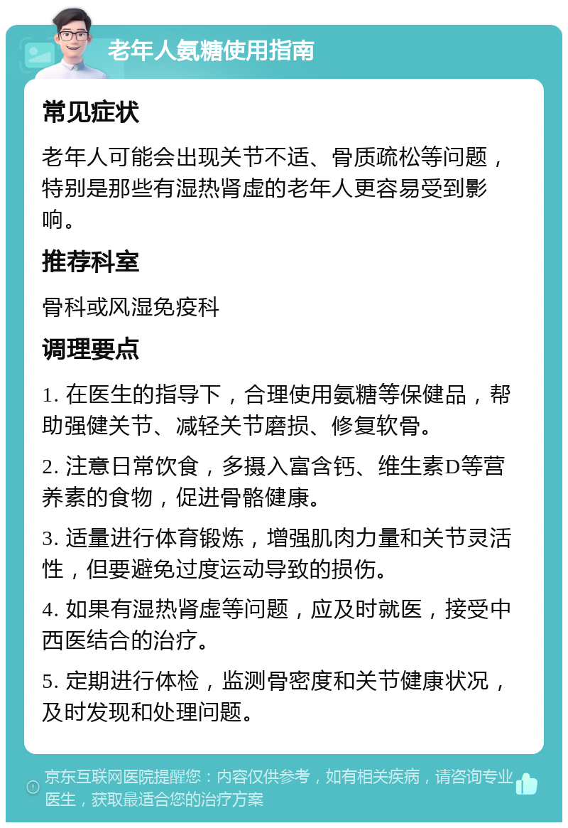 老年人氨糖使用指南 常见症状 老年人可能会出现关节不适、骨质疏松等问题，特别是那些有湿热肾虚的老年人更容易受到影响。 推荐科室 骨科或风湿免疫科 调理要点 1. 在医生的指导下，合理使用氨糖等保健品，帮助强健关节、减轻关节磨损、修复软骨。 2. 注意日常饮食，多摄入富含钙、维生素D等营养素的食物，促进骨骼健康。 3. 适量进行体育锻炼，增强肌肉力量和关节灵活性，但要避免过度运动导致的损伤。 4. 如果有湿热肾虚等问题，应及时就医，接受中西医结合的治疗。 5. 定期进行体检，监测骨密度和关节健康状况，及时发现和处理问题。