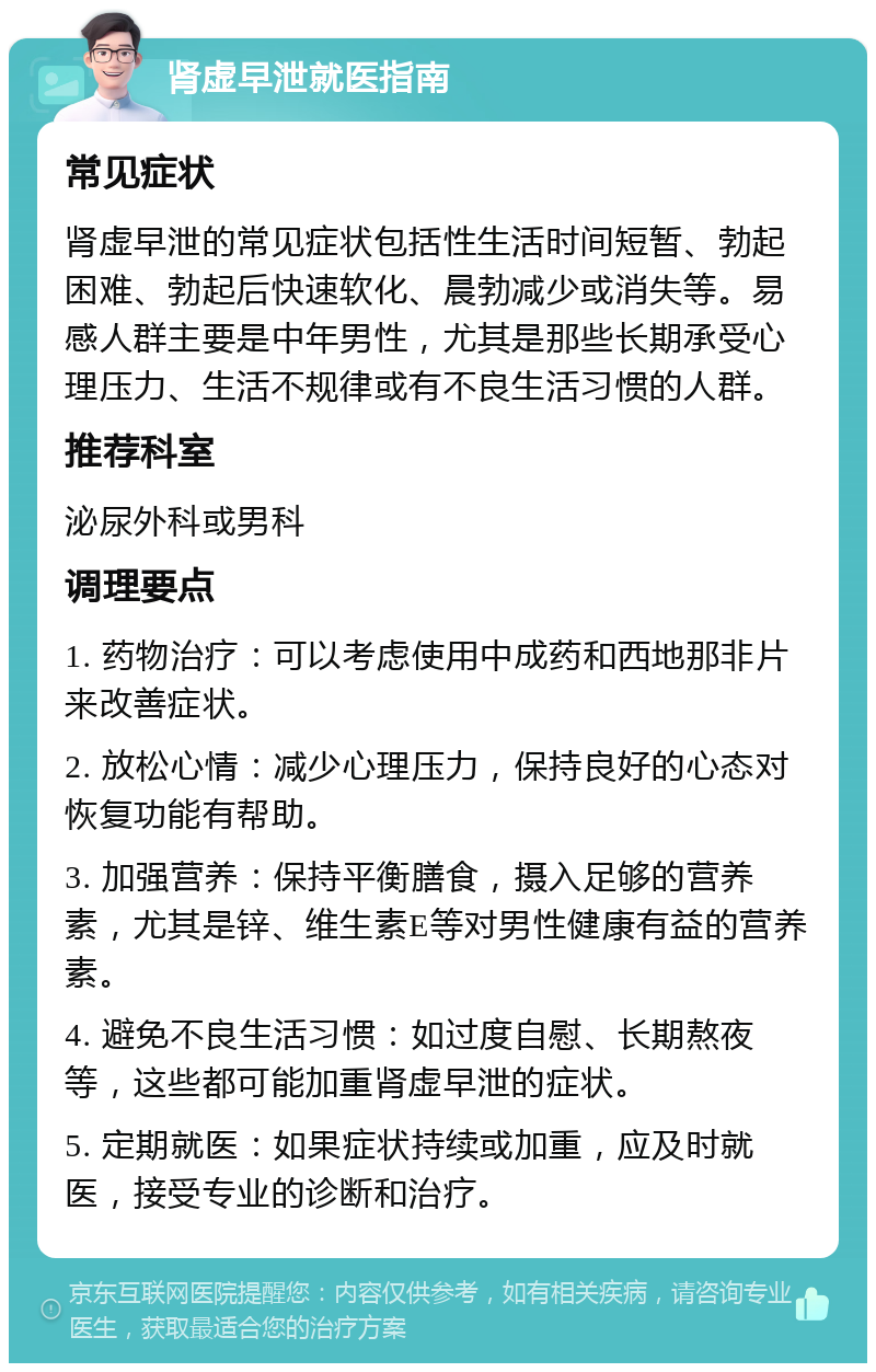 肾虚早泄就医指南 常见症状 肾虚早泄的常见症状包括性生活时间短暂、勃起困难、勃起后快速软化、晨勃减少或消失等。易感人群主要是中年男性，尤其是那些长期承受心理压力、生活不规律或有不良生活习惯的人群。 推荐科室 泌尿外科或男科 调理要点 1. 药物治疗：可以考虑使用中成药和西地那非片来改善症状。 2. 放松心情：减少心理压力，保持良好的心态对恢复功能有帮助。 3. 加强营养：保持平衡膳食，摄入足够的营养素，尤其是锌、维生素E等对男性健康有益的营养素。 4. 避免不良生活习惯：如过度自慰、长期熬夜等，这些都可能加重肾虚早泄的症状。 5. 定期就医：如果症状持续或加重，应及时就医，接受专业的诊断和治疗。