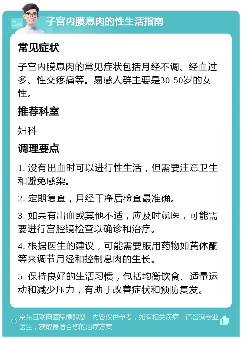 子宫内膜息肉的性生活指南 常见症状 子宫内膜息肉的常见症状包括月经不调、经血过多、性交疼痛等。易感人群主要是30-50岁的女性。 推荐科室 妇科 调理要点 1. 没有出血时可以进行性生活，但需要注意卫生和避免感染。 2. 定期复查，月经干净后检查最准确。 3. 如果有出血或其他不适，应及时就医，可能需要进行宫腔镜检查以确诊和治疗。 4. 根据医生的建议，可能需要服用药物如黄体酮等来调节月经和控制息肉的生长。 5. 保持良好的生活习惯，包括均衡饮食、适量运动和减少压力，有助于改善症状和预防复发。