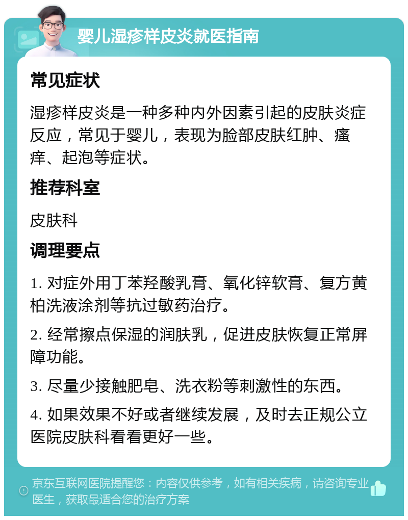 婴儿湿疹样皮炎就医指南 常见症状 湿疹样皮炎是一种多种内外因素引起的皮肤炎症反应，常见于婴儿，表现为脸部皮肤红肿、瘙痒、起泡等症状。 推荐科室 皮肤科 调理要点 1. 对症外用丁苯羟酸乳膏、氧化锌软膏、复方黄柏洗液涂剂等抗过敏药治疗。 2. 经常擦点保湿的润肤乳，促进皮肤恢复正常屏障功能。 3. 尽量少接触肥皂、洗衣粉等刺激性的东西。 4. 如果效果不好或者继续发展，及时去正规公立医院皮肤科看看更好一些。