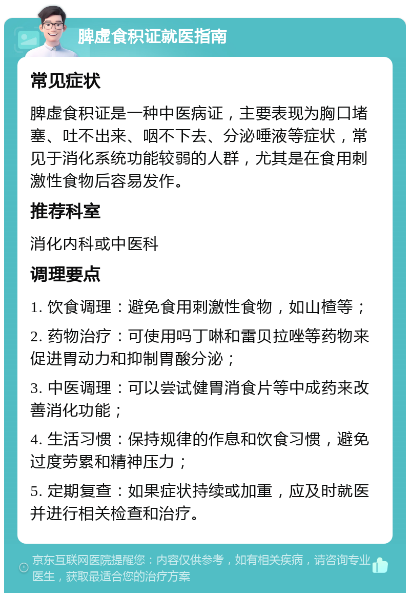 脾虚食积证就医指南 常见症状 脾虚食积证是一种中医病证，主要表现为胸口堵塞、吐不出来、咽不下去、分泌唾液等症状，常见于消化系统功能较弱的人群，尤其是在食用刺激性食物后容易发作。 推荐科室 消化内科或中医科 调理要点 1. 饮食调理：避免食用刺激性食物，如山楂等； 2. 药物治疗：可使用吗丁啉和雷贝拉唑等药物来促进胃动力和抑制胃酸分泌； 3. 中医调理：可以尝试健胃消食片等中成药来改善消化功能； 4. 生活习惯：保持规律的作息和饮食习惯，避免过度劳累和精神压力； 5. 定期复查：如果症状持续或加重，应及时就医并进行相关检查和治疗。